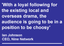 'With a loyal following for the existing local and overseas drama, the audience is going to be in a position to be choosy' - quoted from Ian Johnson, Nine Network